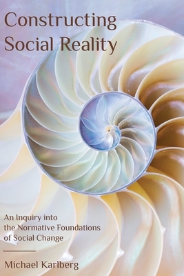 Constructing Social Reality: An Inquiry into the Normative Foundations of Social Change by Michael Karlberg