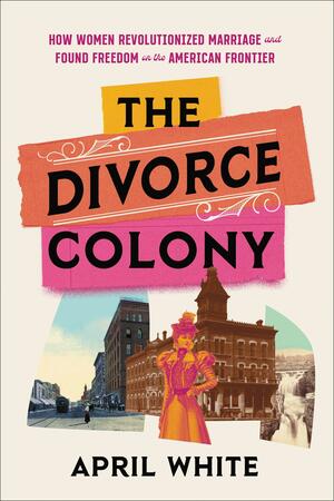 The Divorce Colony: How Women Revolutionized Marriage and Found Freedom on the American Frontier by April White