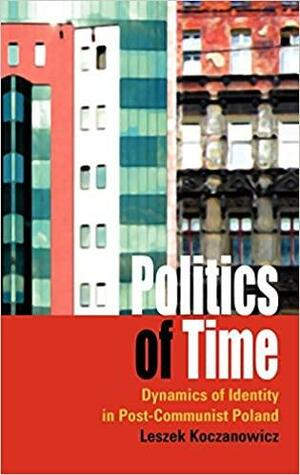 Politics Of Time: Dynamics Of Identity In Post Communist Poland by Leszek Koczanowicz