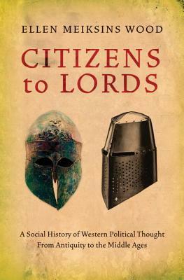 Citizens to Lords: A Social History of Western Political Thought from Antiquity to the Middle Ages by Ellen Meiksins Wood