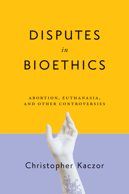 Disputes in Bioethics: Abortion, Euthanasia, and Other Controversies by Christopher Kaczor