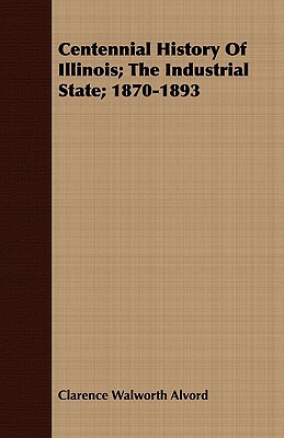 Centennial History of Illinois; The Industrial State; 1870-1893 by Clarence Walworth Alvord, Ernest Ludlow Bogart