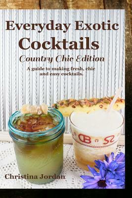 Everyday Exotic Cocktails; Country Chic Edition: A guide to making flavorful, chic and easy cocktails. by Christina Jordan