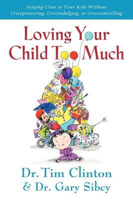 Loving Your Child Too Much: How to Keep a Close Relationship with Your Child Without Overindulging, Overprotecting or Overcontrolling by Tim Clinton, Gary Sibcy