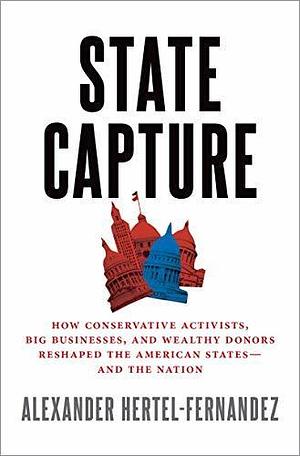 State Capture: How Conservative Activists, Big Businesses, and Wealthy Donors Reshaped the American States -- and the Nation by Alexander Hertel-Fernandez, Alexander Hertel-Fernandez