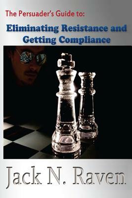 The Persuader's Guide To Eliminating Resistance And Getting Compliance by Jack N. Raven