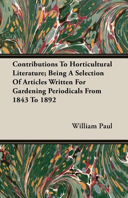 Contributions to Horticultural Literature; Being a Selection of Articles Written for Gardening Periodicals from 1843 to 1892 by William Paul