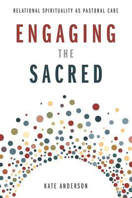 Engaging the Sacred: Relational Spirituality as Pastoral Care by Kate Anderson