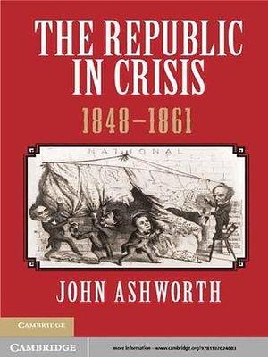 The Republic in Crisis, 1848–1861 by John Ashworth, John Ashworth
