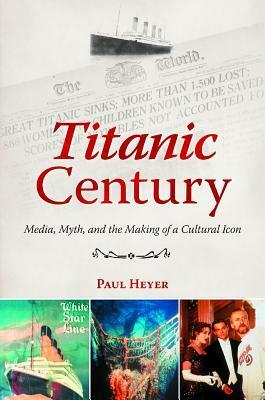 Titanic Century: Media, Myth, and the Making of a Cultural Icon by Paul Heyer