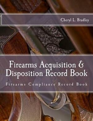 Firearms Acquisition & Disposition Record Book: Firearms Compliance Record Book For Professional and/or Personal Use by Cheryl L. Bradley