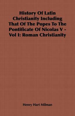 History of Latin Christianity Including That of the Popes to the Pontificate of Nicolas V - Vol I: Roman Christianity by Henry Hart Milman