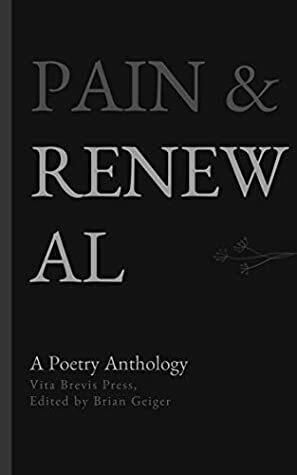 Pain & Renewal: A Poetry Anthology by Gordon Shields, Jim Bronsan, J. Lewis, Shalini Pattabiraman, Jean Fineberg, Oormila Vijayakrishnan Prahlad, Carson Pytell, Cynthia Pitman, Jonah Carlson, Matt McGee, Philp Pholeros Porter, Catherine Zickgraf, Karen Shepherd, Judith Capurso, Gabriela M., Thomas M. McDade, Walt Page, Alex Dreppec, Brian Geiger, Frances Daggar Roberts, Greg Ramkawsky, Ken Gierke, Ivor Steven, Stacey Z. Lawrence, William Sterne, Carole Cohen, Katy Santiff, Karla Whitmore, Barrett Warner, Anne Christine Tabaka, Joseph Marshall, Taylor Ashley King, Merrill D. Smith, Kelly Jayne McCann, J. Lynn Lunsford, Ali Grimshaw, Sterling Warner, Marilyn Humbert, Suzanne Cottrell, Shanna Maybright, Phillip Knight Scott, Charles Murray, Erina Booker, Jim Brosnan, James Cole, Graham Wood, Sharon Arthur, Theresa Burns, Megha Sood, Stephen Kingsnorth, Les Epstein, Kevin J. McDaniel, M. Taggart, J.A. Carter-Winward, Pauline May, Marsha Warren Mittman, Harold Strauss, John Jeffire, Linda Imbler, Naida Mujkić, Dan A. Cardoza