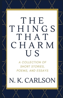 The Things That Charm Us: A Collection of Short Stories, Poems, and Essays by N. K. Carlson