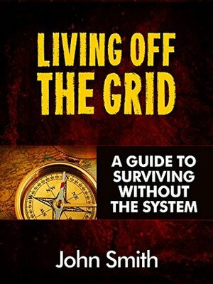 Living Off The Grid: A Guide To Surviving Without The System by John Smith