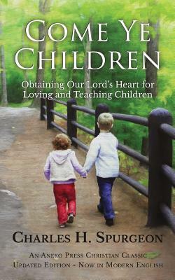 Come Ye Children: Obtaining Our Lord's Heart for Loving and Teaching Children by Charles H. Spurgeon