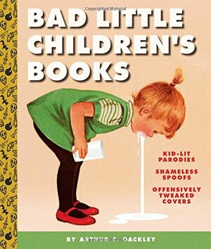Bad Little Children's Books: KidLit Parodies, Shameless Spoofs, and Offensively Tweaked Covers by Arthur C. Gackley