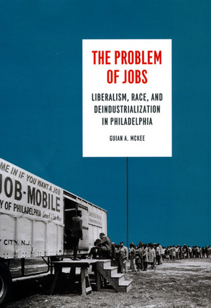 The Problem of Jobs: Liberalism, Race, and Deindustrialization in Philadelphia by Guian A. McKee