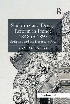 Sculptors and Design Reform in France, 1848 to 1895: Sculpture and the Decorative Arts by Claire Jones