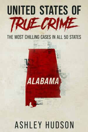 United States of True Crime: Alabama: The Most Chilling Cases In All 50 States by Ashley Hudson