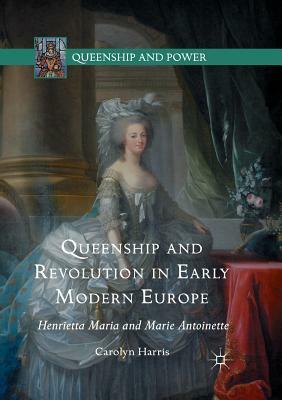 Queenship and Revolution in Early Modern Europe: Henrietta Maria and Marie Antoinette by Carolyn Harris