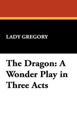 The Dragon: A Wonder Play in Three Acts by Lady Gregory