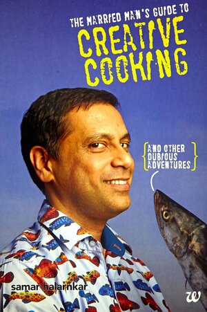 The Married Man's Guide to Creative Cooking - And Other Dubious Adventures by Samar Halarnkar