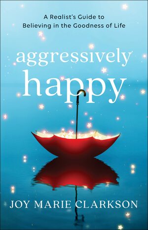 Aggressively Happy: A Realist's Guide to Believing in the Goodness of Life by Joy Marie Clarkson