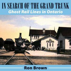 In Search of the Grand Trunk: Ghost Rail Lines in Ontario by Ron Brown