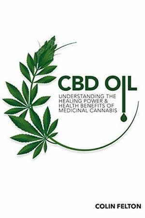 CBD Oil: Understanding the Healing Power and Health Benefits of Medicinal Cannabis by Colin Felton