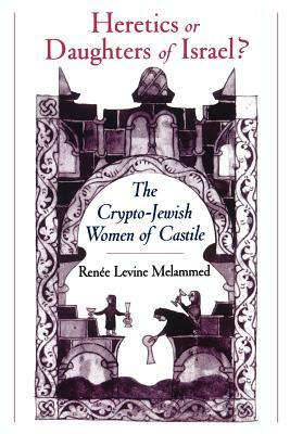 Heretics or Daughters of Israel?: The Crypto-Jewish Women of Castile by Renee Levine Melammed