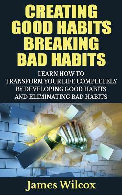 Creating Good Habits Breaking Bad Habits: Learn How to Transform Your Life Completely By Developing Good Habits And Eliminating Bad Habits by James Wilcox