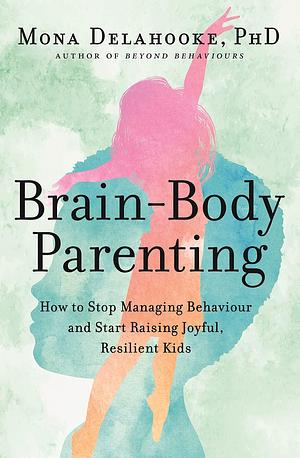 Brain-Body Parenting: How to Stop Managing Behaviour and Start Raising Joyful, Resilient Kids by Mona Delahooke, Mona Delahooke