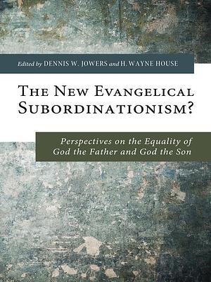 The New Evangelical Subordinationism?: Perspectives on the Equality of God the Father and God the Son by H. Wayne House, Dennis W. Jowers