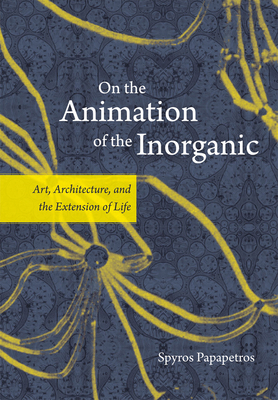 On the Animation of the Inorganic: Art, Architecture, and the Extension of Life by Spyros Papapetros