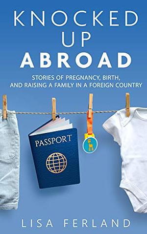 Knocked Up Abroad: Stories of pregnancy, birth, and raising a family in a foreign country by Lisa Ferland