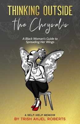 Thinking Outside the Chrysalis: A Black Woman's Guide to Spreading Her Wings: A Self-Help Memoir by Trish Ahjel Roberts