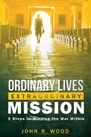 Ordinary Lives Extraordinary Mission: Five Steps to Winning the War Within by John R. Wood