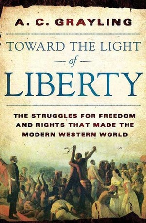 Toward the Light of Liberty: The Struggles for Freedom and Rights That Made the Modern Western World by A.C. Grayling