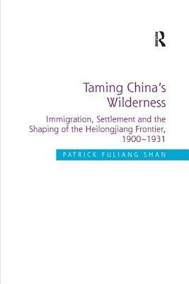 Taming China's Wilderness: Immigration, Settlement and the Shaping of the Heilongjiang Frontier, 1900-1931 by Patrick Fuliang Shan