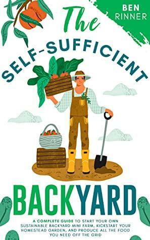 The Self-Sufficient Backyard: A Complete Guide to Start Your Own Sustainable Backyard Mini Farm, Kickstart Your Homestead Garden And Produce All the Food You Need Off the Grid by Ben Rinner