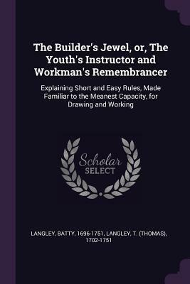 The Builder's Jewel, Or, the Youth's Instructor and Workman's Remembrancer: Explaining Short and Easy Rules, Made Familiar to the Meanest Capacity, for Drawing and Working by Batty Langley, T. 1702-1751 Langley