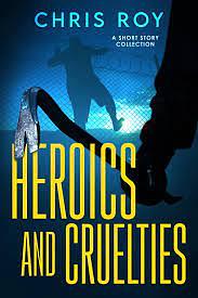 Heroics And Cruelties: A Short Story Collection by Chris Roy, Chris Roy