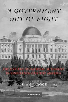 A Government Out of Sight: The Mystery of National Authority in Nineteenth-Century America by Brian Balogh