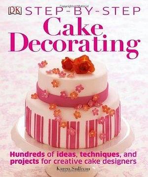 Step-by-Step Cake Decorating: Hundreds of Ideas, Techniques, and Projects for Creative Cake Designers by Karen Sullivan, Karen Sullivan