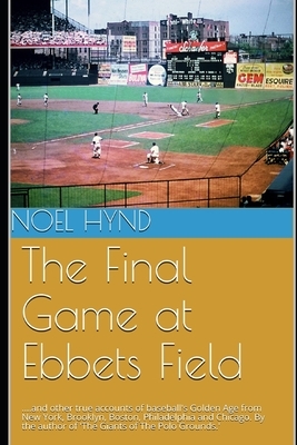 The Final Game at Ebbets Field: ....and other true accounts of baseball's Golden Age from New York, Brooklyn, Boston, Chicago and Philadelphia. By the by Noel Hynd