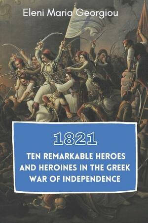 1821: Ten Remarkable Heroes and Heroines in the Greek War of Independence by Eleni Maria Georgiou