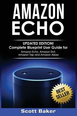 Amazon Echo: Updated Edition! Complete Blueprint User Guide for Amazon Echo, Amazon Dot, Amazon Tap and Amazon Alexa by Scott Baker