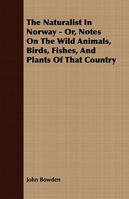 The Naturalist in Norway - Or, Notes on the Wild Animals, Birds, Fishes, and Plants of That Country by John Bowden