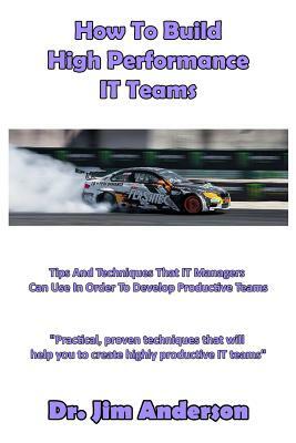 How To Build High Performance IT Teams: Tips And Techniques That IT Managers Can Use In Order To Develop Productive Teams by Jim Anderson